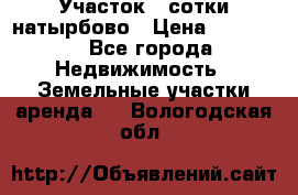 Участок 33сотки натырбово › Цена ­ 50 000 - Все города Недвижимость » Земельные участки аренда   . Вологодская обл.